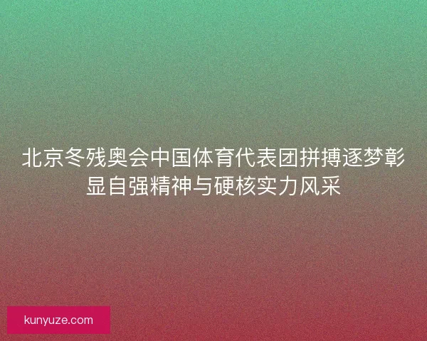 北京冬残奥会中国体育代表团拼搏逐梦彰显自强精神与硬核实力风采