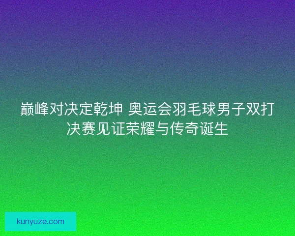 巅峰对决定乾坤 奥运会羽毛球男子双打决赛见证荣耀与传奇诞生