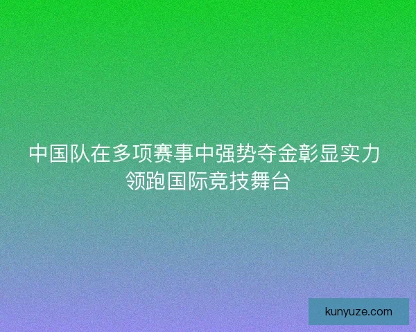 中国队在多项赛事中强势夺金彰显实力 领跑国际竞技舞台