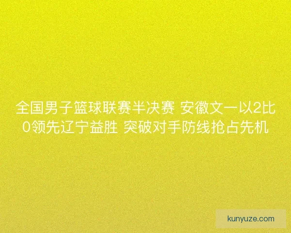 全国男子篮球联赛半决赛 安徽文一以2比0领先辽宁益胜 突破对手防线抢占先机