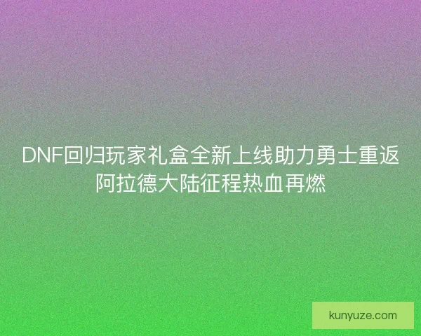DNF回归玩家礼盒全新上线助力勇士重返阿拉德大陆征程热血再燃