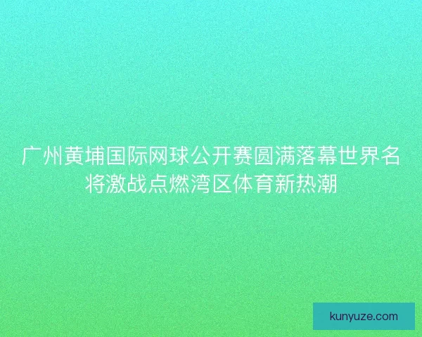 广州黄埔国际网球公开赛圆满落幕世界名将激战点燃湾区体育新热潮