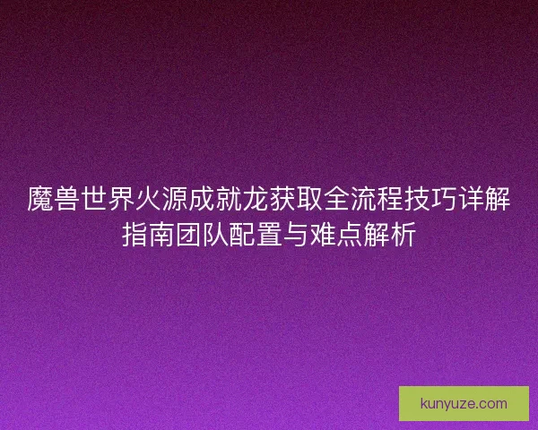 魔兽世界火源成就龙获取全流程技巧详解指南团队配置与难点解析